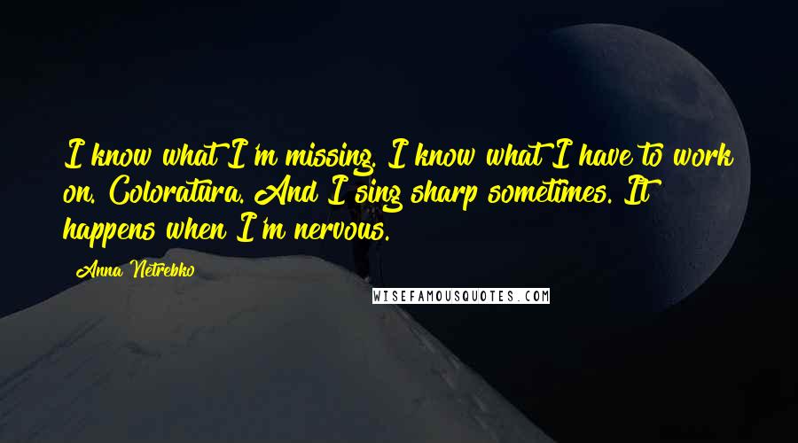 Anna Netrebko Quotes: I know what I'm missing. I know what I have to work on. Coloratura. And I sing sharp sometimes. It happens when I'm nervous.