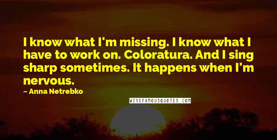 Anna Netrebko Quotes: I know what I'm missing. I know what I have to work on. Coloratura. And I sing sharp sometimes. It happens when I'm nervous.