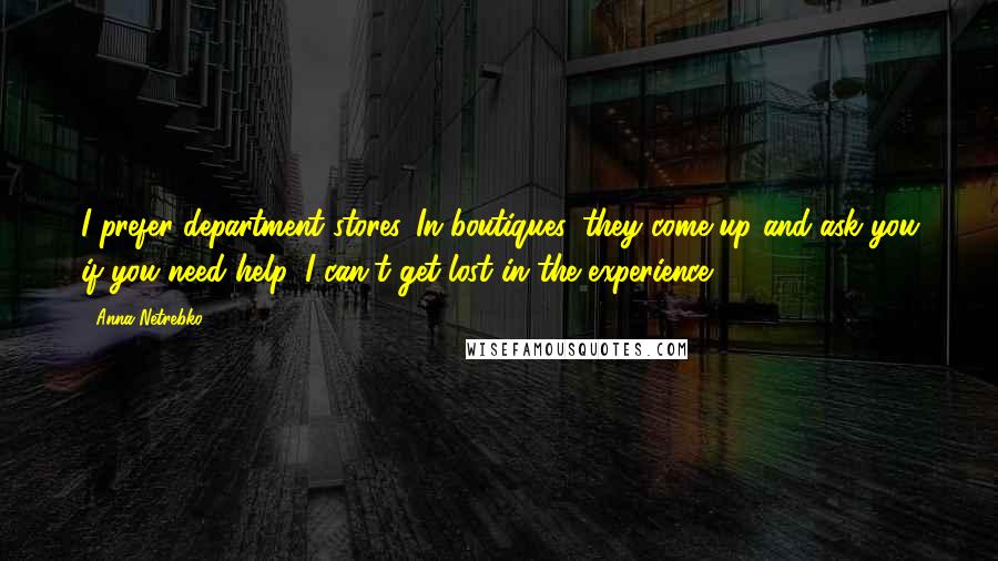 Anna Netrebko Quotes: I prefer department stores. In boutiques, they come up and ask you if you need help. I can't get lost in the experience.