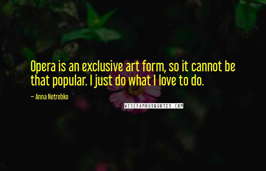 Anna Netrebko Quotes: Opera is an exclusive art form, so it cannot be that popular. I just do what I love to do.