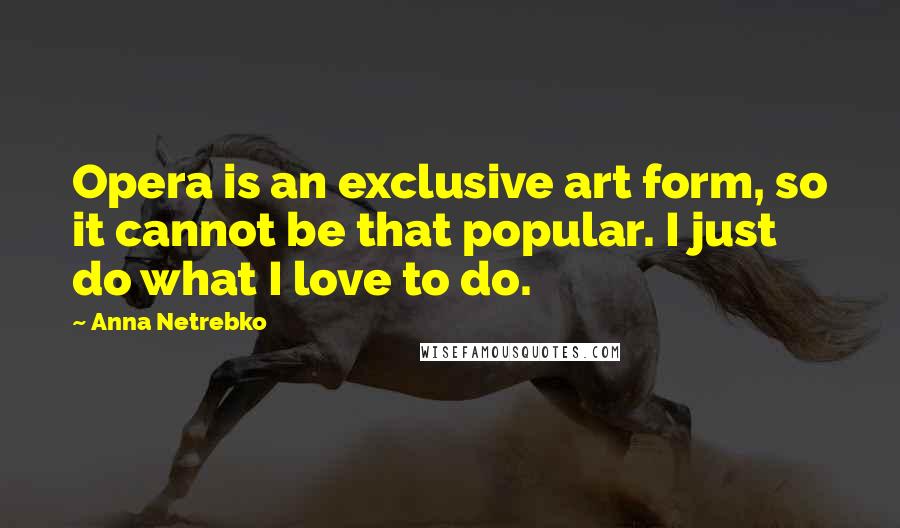 Anna Netrebko Quotes: Opera is an exclusive art form, so it cannot be that popular. I just do what I love to do.