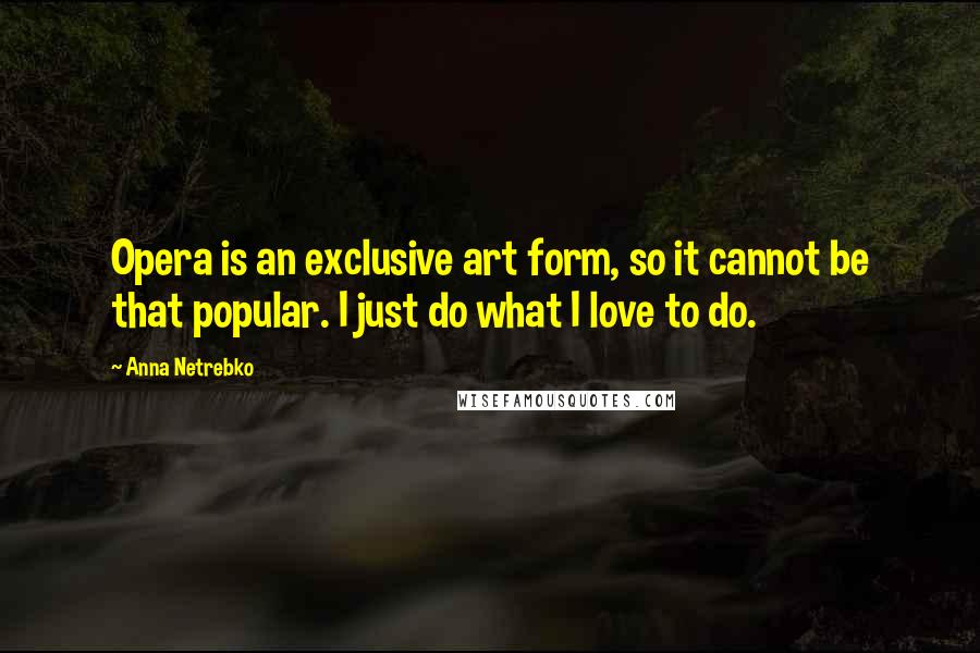 Anna Netrebko Quotes: Opera is an exclusive art form, so it cannot be that popular. I just do what I love to do.