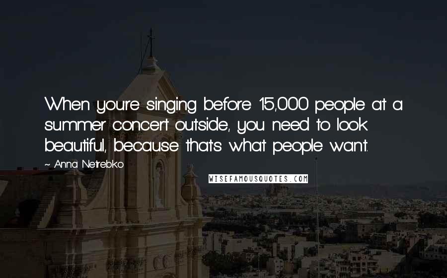 Anna Netrebko Quotes: When you're singing before 15,000 people at a summer concert outside, you need to look beautiful, because that's what people want.