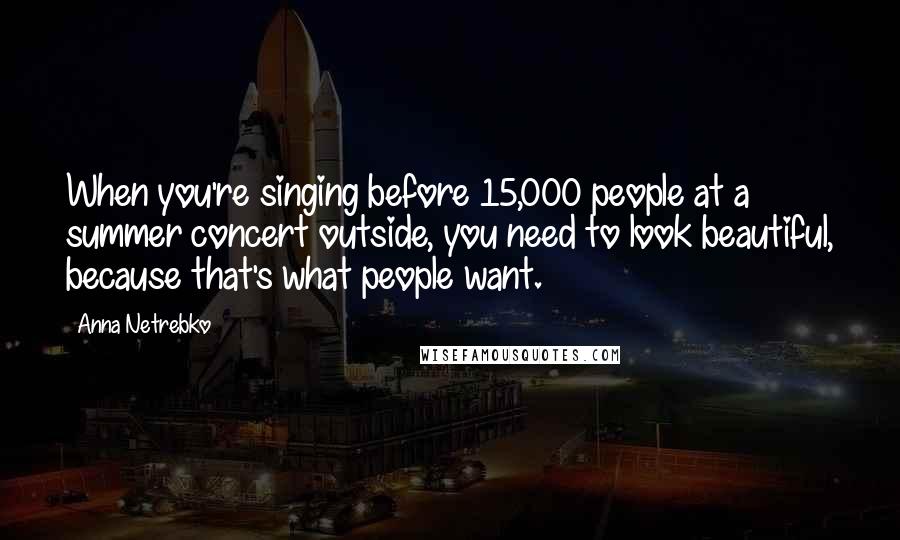 Anna Netrebko Quotes: When you're singing before 15,000 people at a summer concert outside, you need to look beautiful, because that's what people want.