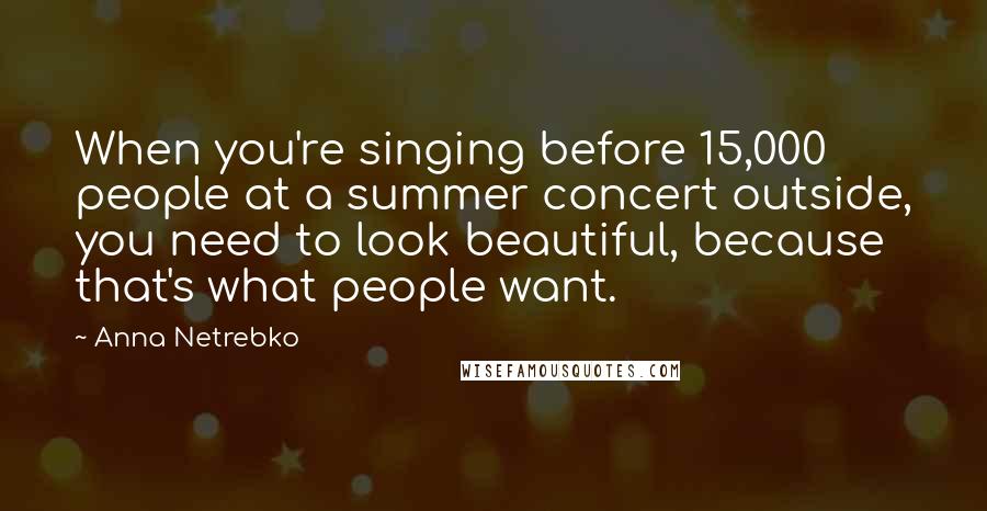Anna Netrebko Quotes: When you're singing before 15,000 people at a summer concert outside, you need to look beautiful, because that's what people want.
