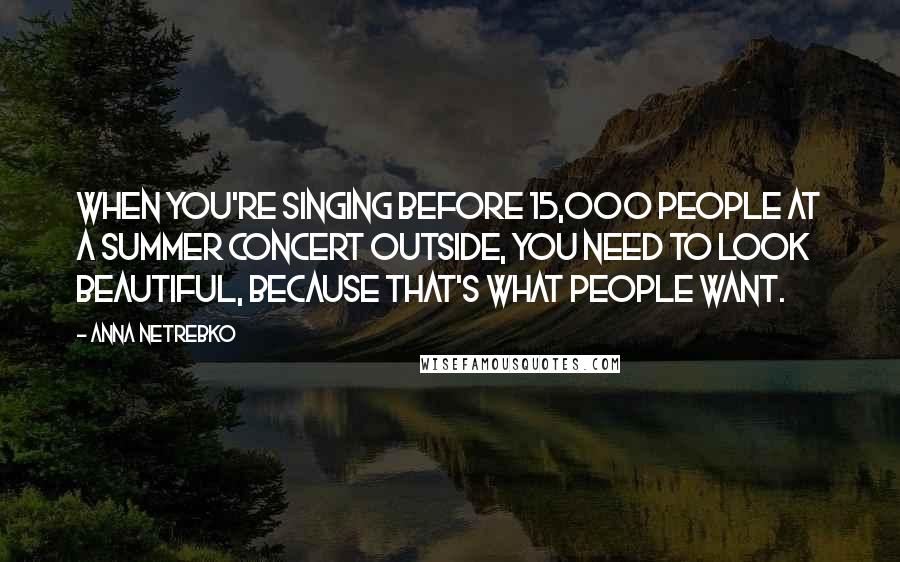 Anna Netrebko Quotes: When you're singing before 15,000 people at a summer concert outside, you need to look beautiful, because that's what people want.