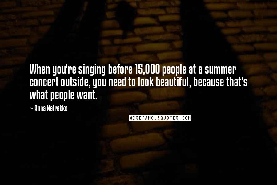 Anna Netrebko Quotes: When you're singing before 15,000 people at a summer concert outside, you need to look beautiful, because that's what people want.