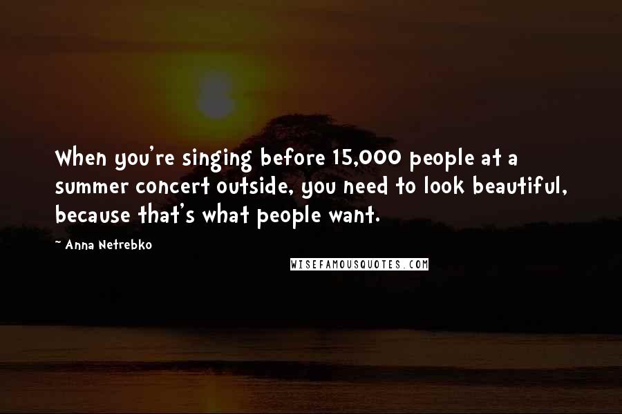 Anna Netrebko Quotes: When you're singing before 15,000 people at a summer concert outside, you need to look beautiful, because that's what people want.