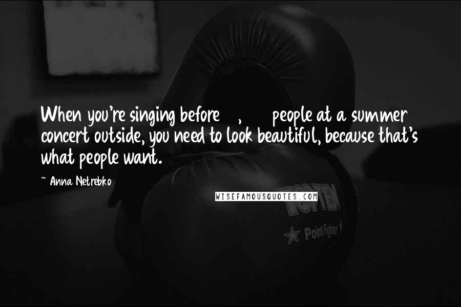 Anna Netrebko Quotes: When you're singing before 15,000 people at a summer concert outside, you need to look beautiful, because that's what people want.