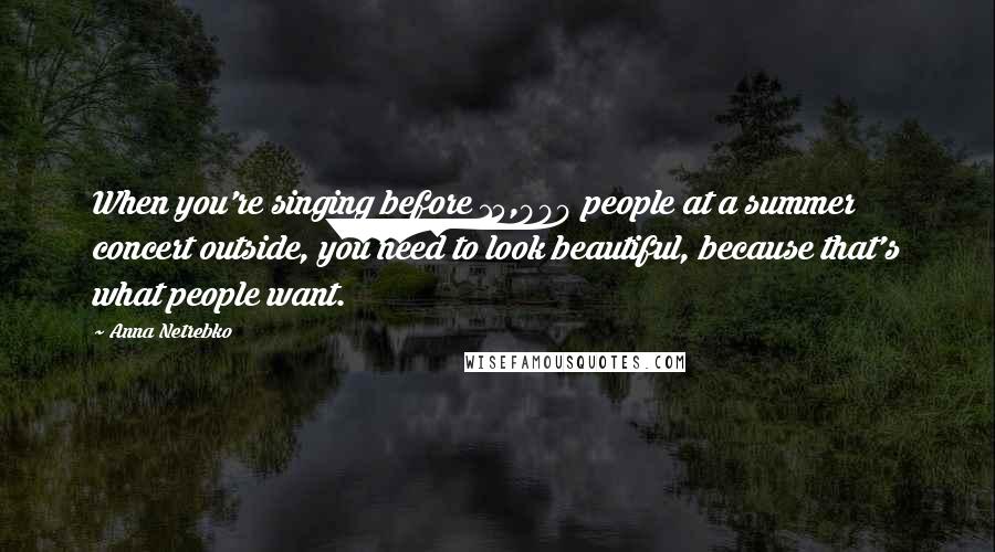 Anna Netrebko Quotes: When you're singing before 15,000 people at a summer concert outside, you need to look beautiful, because that's what people want.