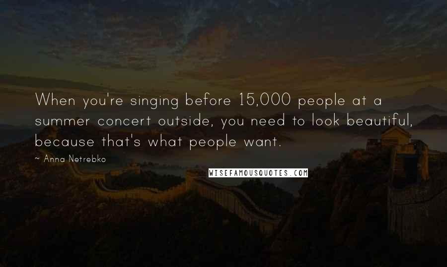 Anna Netrebko Quotes: When you're singing before 15,000 people at a summer concert outside, you need to look beautiful, because that's what people want.