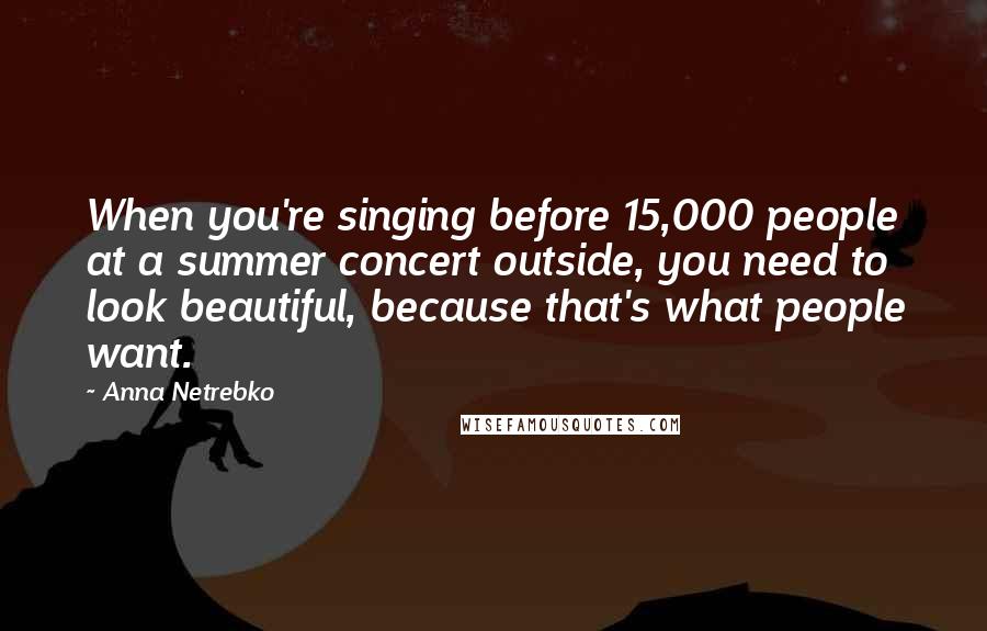 Anna Netrebko Quotes: When you're singing before 15,000 people at a summer concert outside, you need to look beautiful, because that's what people want.