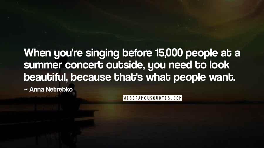 Anna Netrebko Quotes: When you're singing before 15,000 people at a summer concert outside, you need to look beautiful, because that's what people want.