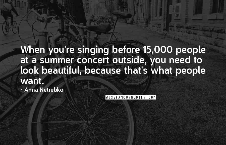 Anna Netrebko Quotes: When you're singing before 15,000 people at a summer concert outside, you need to look beautiful, because that's what people want.