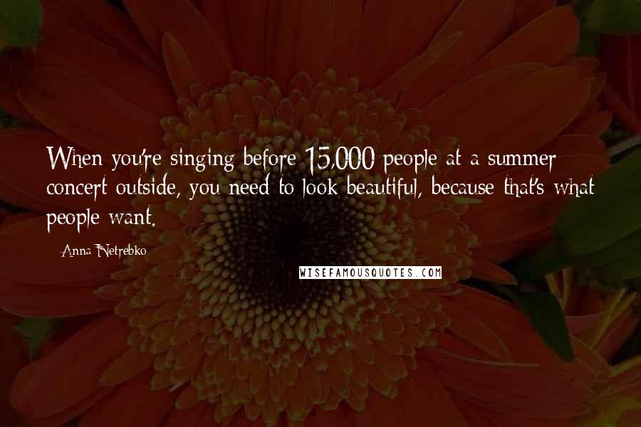 Anna Netrebko Quotes: When you're singing before 15,000 people at a summer concert outside, you need to look beautiful, because that's what people want.