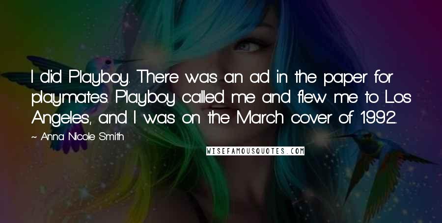 Anna Nicole Smith Quotes: I did Playboy. There was an ad in the paper for playmates. Playboy called me and flew me to Los Angeles, and I was on the March cover of 1992.
