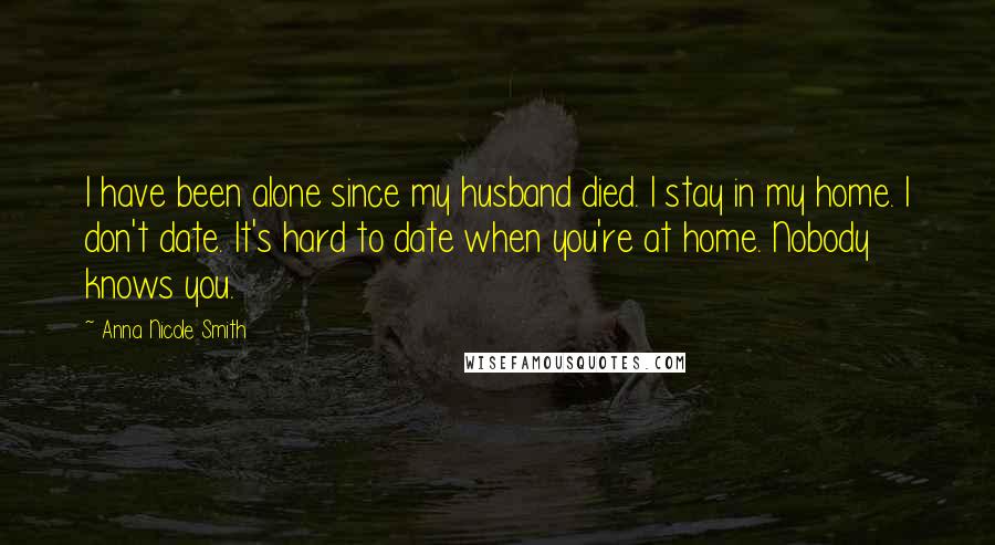 Anna Nicole Smith Quotes: I have been alone since my husband died. I stay in my home. I don't date. It's hard to date when you're at home. Nobody knows you.