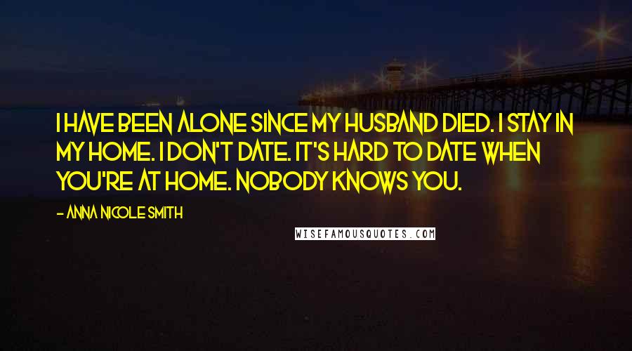 Anna Nicole Smith Quotes: I have been alone since my husband died. I stay in my home. I don't date. It's hard to date when you're at home. Nobody knows you.