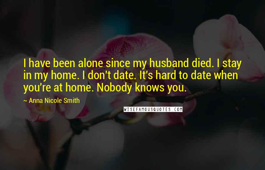 Anna Nicole Smith Quotes: I have been alone since my husband died. I stay in my home. I don't date. It's hard to date when you're at home. Nobody knows you.