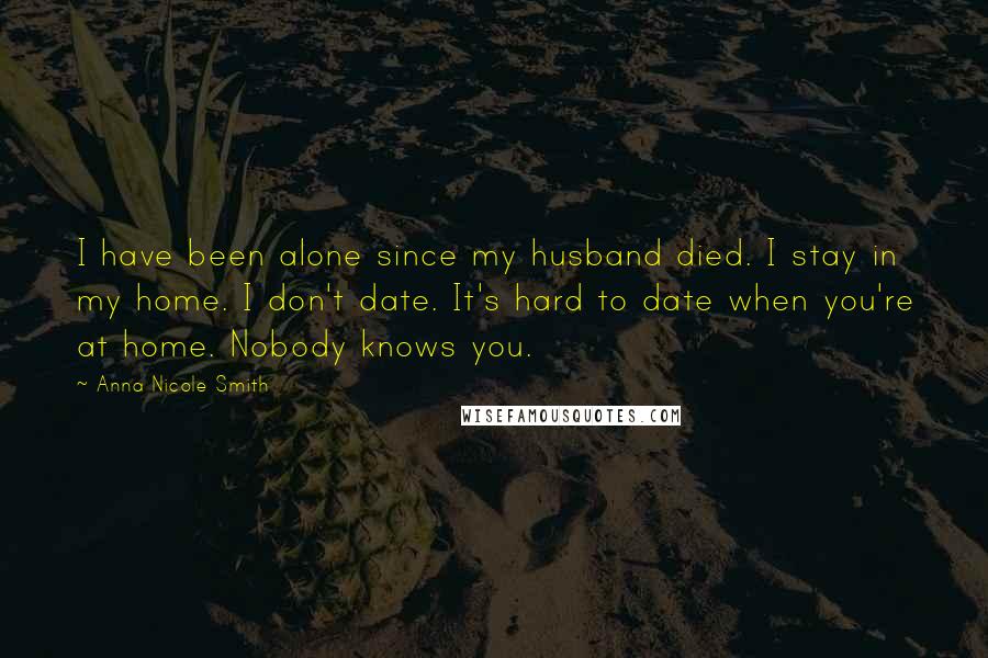 Anna Nicole Smith Quotes: I have been alone since my husband died. I stay in my home. I don't date. It's hard to date when you're at home. Nobody knows you.