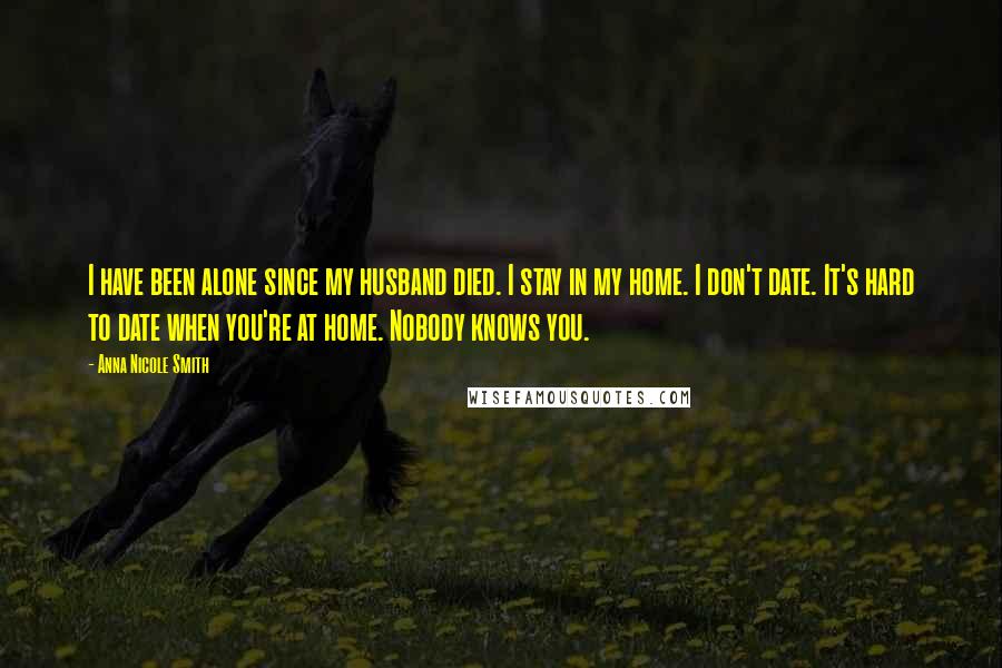 Anna Nicole Smith Quotes: I have been alone since my husband died. I stay in my home. I don't date. It's hard to date when you're at home. Nobody knows you.