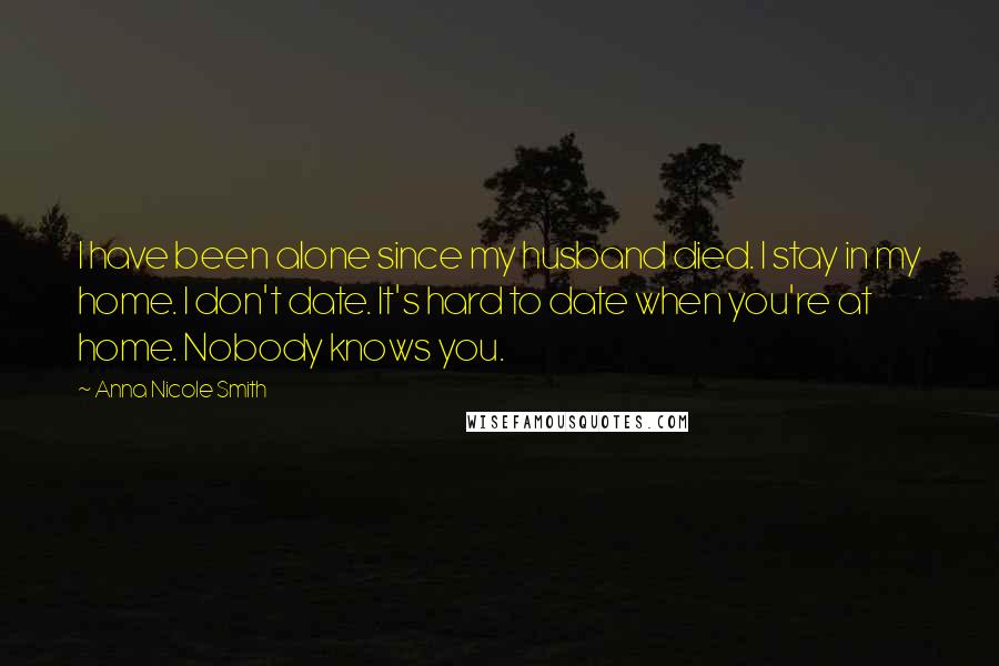 Anna Nicole Smith Quotes: I have been alone since my husband died. I stay in my home. I don't date. It's hard to date when you're at home. Nobody knows you.