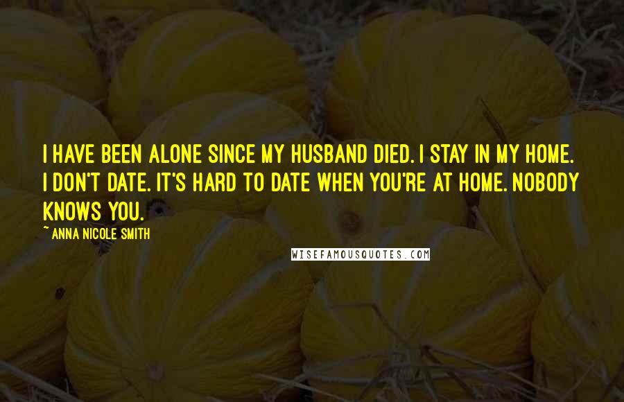Anna Nicole Smith Quotes: I have been alone since my husband died. I stay in my home. I don't date. It's hard to date when you're at home. Nobody knows you.