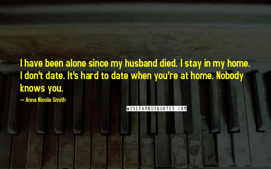 Anna Nicole Smith Quotes: I have been alone since my husband died. I stay in my home. I don't date. It's hard to date when you're at home. Nobody knows you.