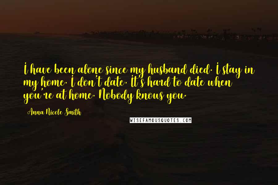 Anna Nicole Smith Quotes: I have been alone since my husband died. I stay in my home. I don't date. It's hard to date when you're at home. Nobody knows you.