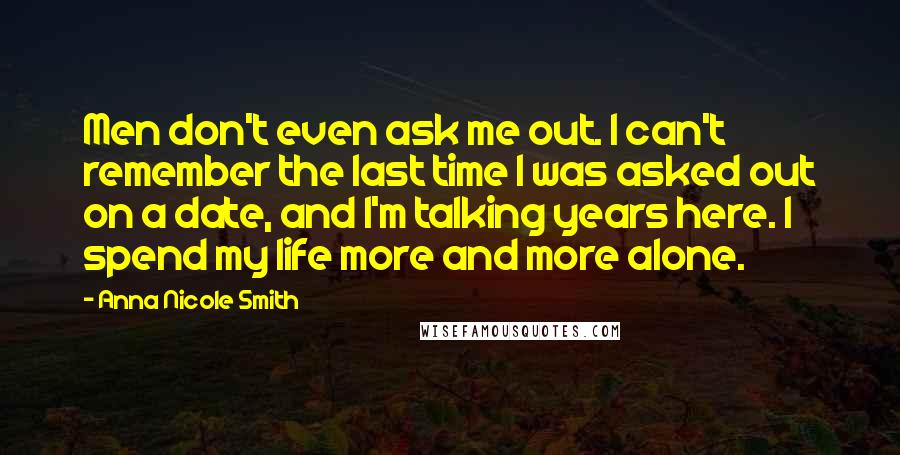 Anna Nicole Smith Quotes: Men don't even ask me out. I can't remember the last time I was asked out on a date, and I'm talking years here. I spend my life more and more alone.