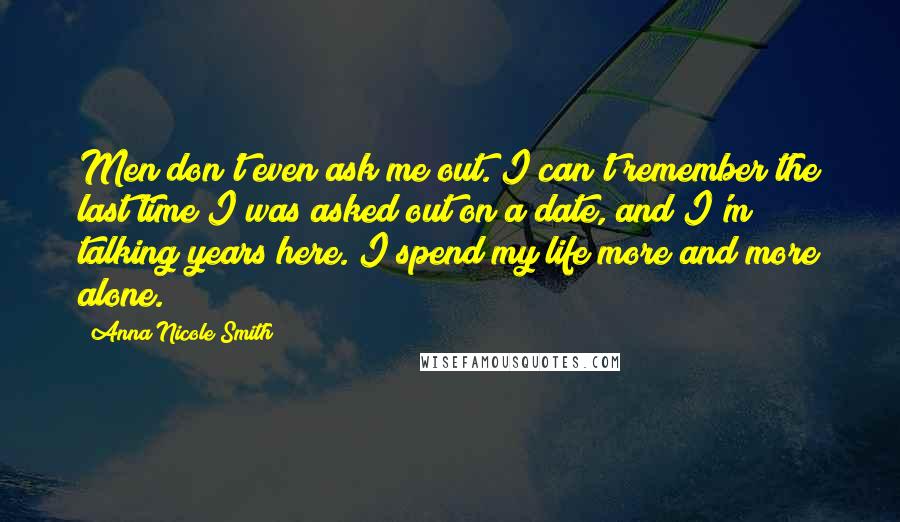 Anna Nicole Smith Quotes: Men don't even ask me out. I can't remember the last time I was asked out on a date, and I'm talking years here. I spend my life more and more alone.