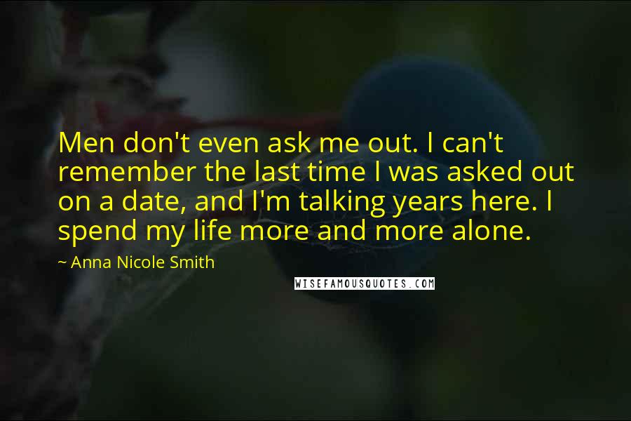 Anna Nicole Smith Quotes: Men don't even ask me out. I can't remember the last time I was asked out on a date, and I'm talking years here. I spend my life more and more alone.