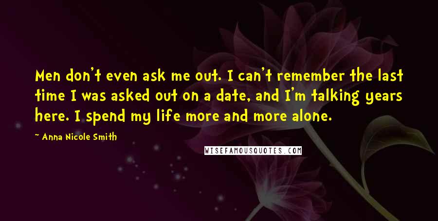 Anna Nicole Smith Quotes: Men don't even ask me out. I can't remember the last time I was asked out on a date, and I'm talking years here. I spend my life more and more alone.