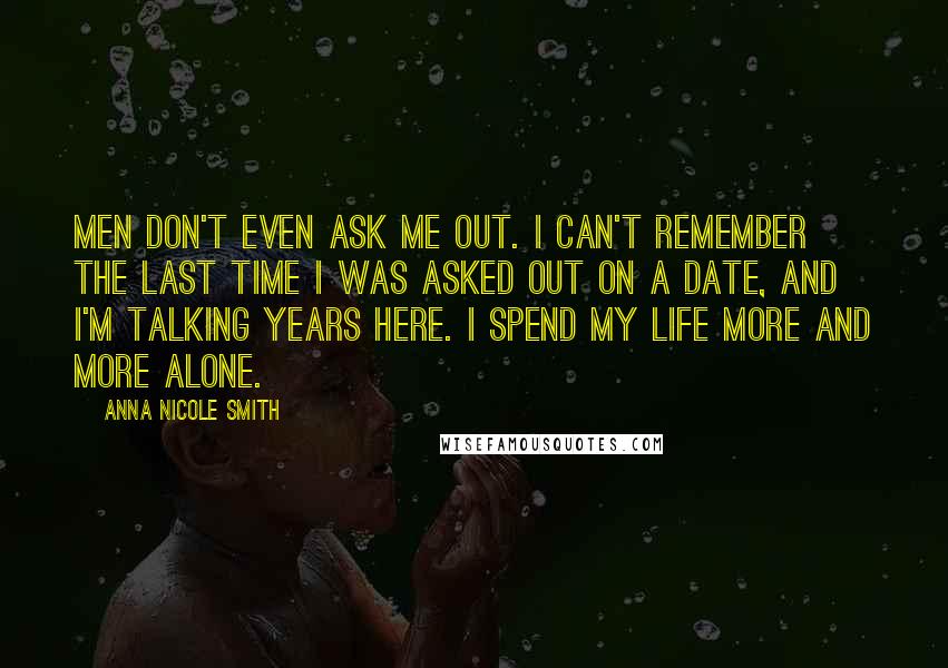 Anna Nicole Smith Quotes: Men don't even ask me out. I can't remember the last time I was asked out on a date, and I'm talking years here. I spend my life more and more alone.