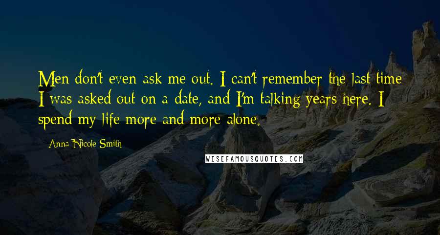 Anna Nicole Smith Quotes: Men don't even ask me out. I can't remember the last time I was asked out on a date, and I'm talking years here. I spend my life more and more alone.