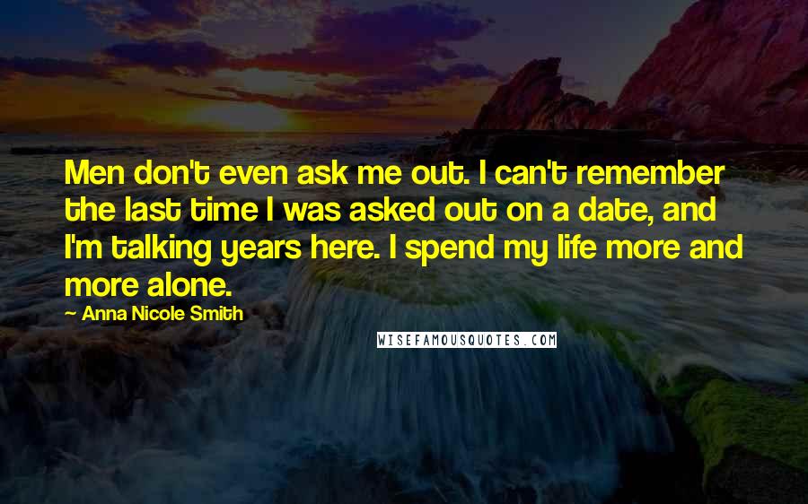 Anna Nicole Smith Quotes: Men don't even ask me out. I can't remember the last time I was asked out on a date, and I'm talking years here. I spend my life more and more alone.