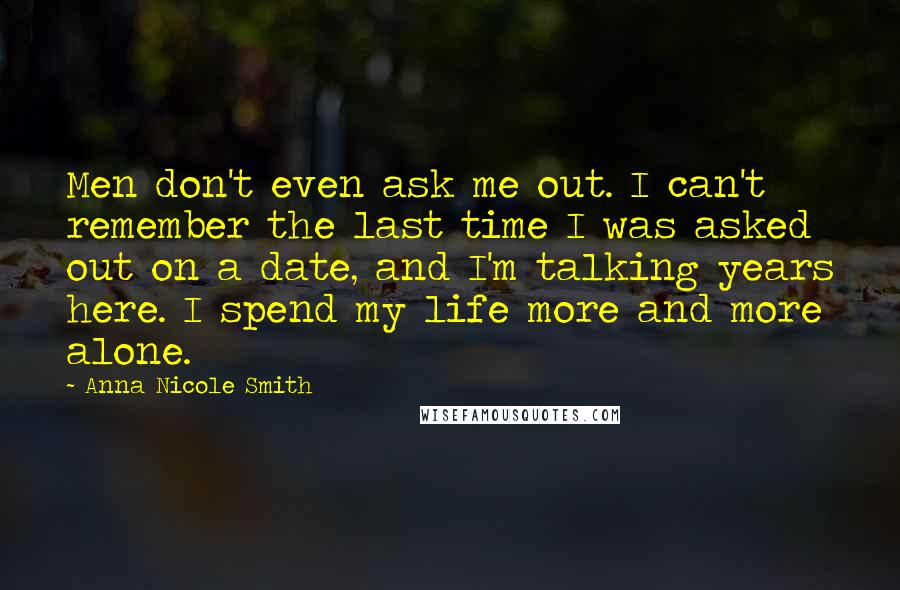 Anna Nicole Smith Quotes: Men don't even ask me out. I can't remember the last time I was asked out on a date, and I'm talking years here. I spend my life more and more alone.