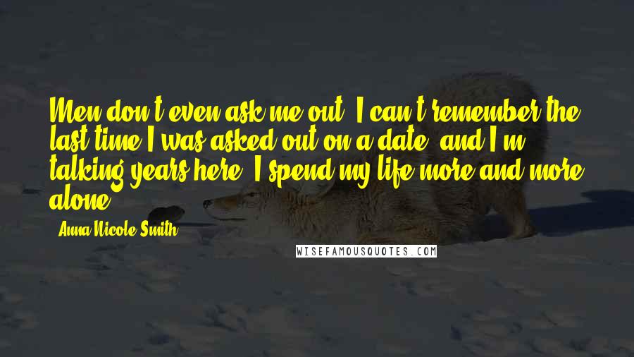 Anna Nicole Smith Quotes: Men don't even ask me out. I can't remember the last time I was asked out on a date, and I'm talking years here. I spend my life more and more alone.