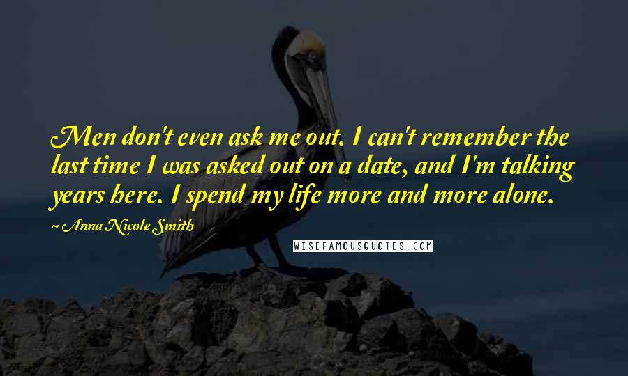 Anna Nicole Smith Quotes: Men don't even ask me out. I can't remember the last time I was asked out on a date, and I'm talking years here. I spend my life more and more alone.