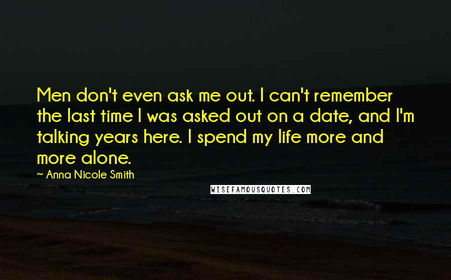 Anna Nicole Smith Quotes: Men don't even ask me out. I can't remember the last time I was asked out on a date, and I'm talking years here. I spend my life more and more alone.