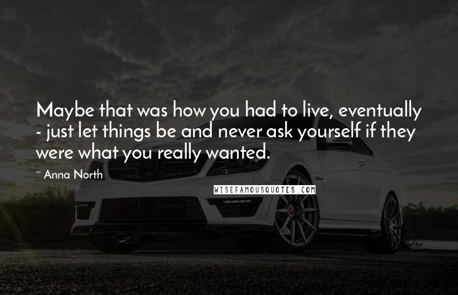 Anna North Quotes: Maybe that was how you had to live, eventually - just let things be and never ask yourself if they were what you really wanted.