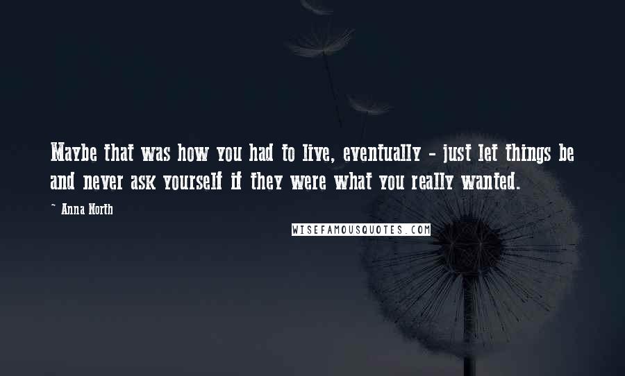 Anna North Quotes: Maybe that was how you had to live, eventually - just let things be and never ask yourself if they were what you really wanted.