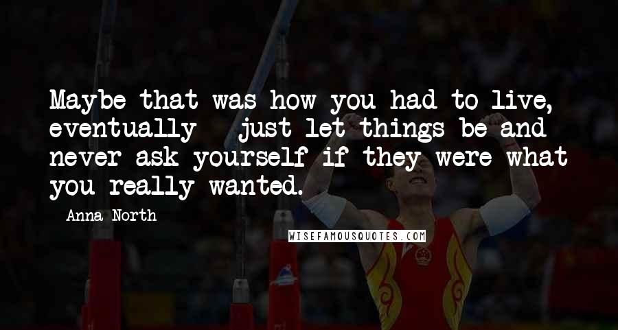 Anna North Quotes: Maybe that was how you had to live, eventually - just let things be and never ask yourself if they were what you really wanted.