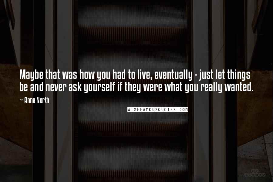 Anna North Quotes: Maybe that was how you had to live, eventually - just let things be and never ask yourself if they were what you really wanted.