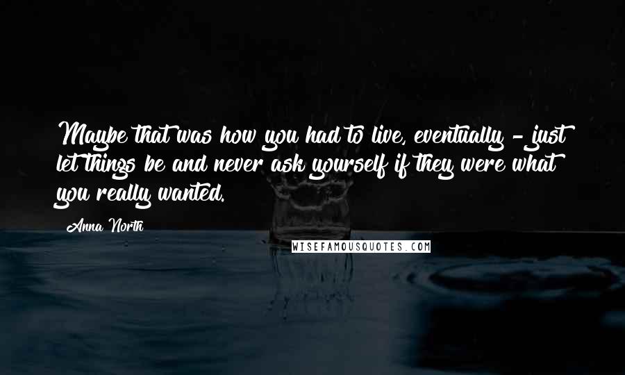 Anna North Quotes: Maybe that was how you had to live, eventually - just let things be and never ask yourself if they were what you really wanted.