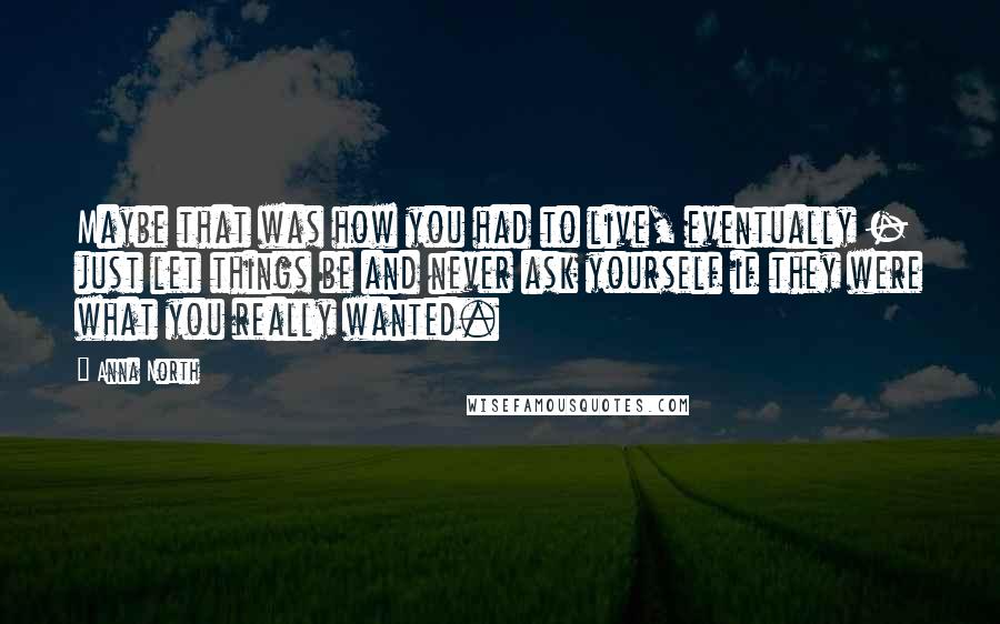 Anna North Quotes: Maybe that was how you had to live, eventually - just let things be and never ask yourself if they were what you really wanted.