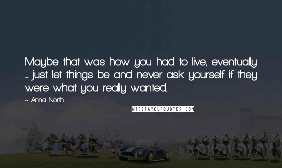 Anna North Quotes: Maybe that was how you had to live, eventually - just let things be and never ask yourself if they were what you really wanted.