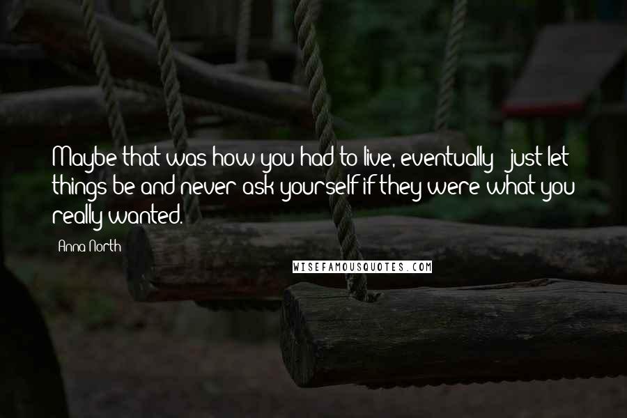 Anna North Quotes: Maybe that was how you had to live, eventually - just let things be and never ask yourself if they were what you really wanted.