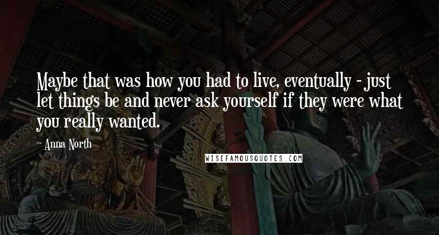 Anna North Quotes: Maybe that was how you had to live, eventually - just let things be and never ask yourself if they were what you really wanted.