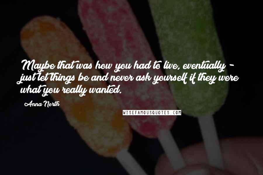 Anna North Quotes: Maybe that was how you had to live, eventually - just let things be and never ask yourself if they were what you really wanted.